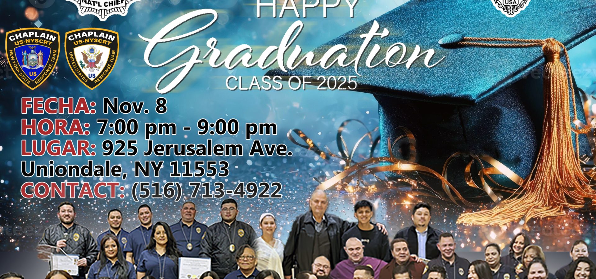 US-NYS CHAPLAIN RESPONSE TEAM, INC. GRADUACION ¡TODOS ESTÁN INVITADOS - TRAIGAN A UN AMIGO! FECHA: Nov. 8 HORA: 7:00 pm - 9:00 pm LUGAR: 925 Jerusalem Ave. Uniondale, NY 11553 CONTACT: (516) 713-4922